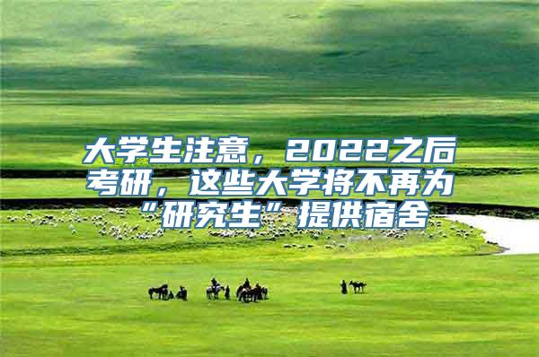 大学生注意，2022之后考研，这些大学将不再为“研究生”提供宿舍