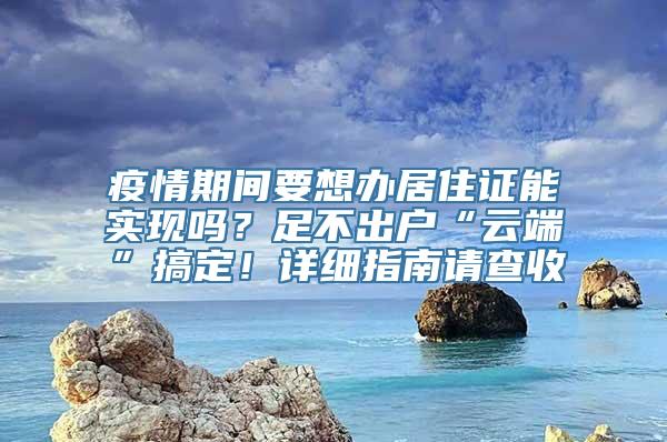 疫情期间要想办居住证能实现吗？足不出户“云端”搞定！详细指南请查收→