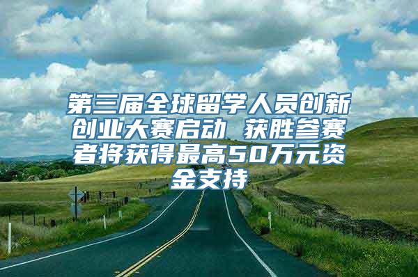 第三届全球留学人员创新创业大赛启动 获胜参赛者将获得最高50万元资金支持