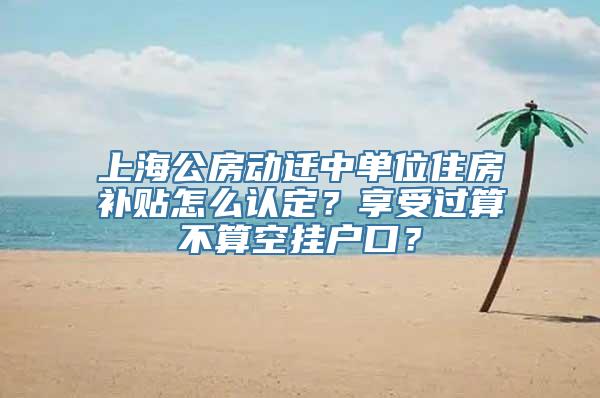 上海公房动迁中单位住房补贴怎么认定？享受过算不算空挂户口？