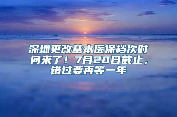 深圳更改基本医保档次时间来了！7月20日截止，错过要再等一年