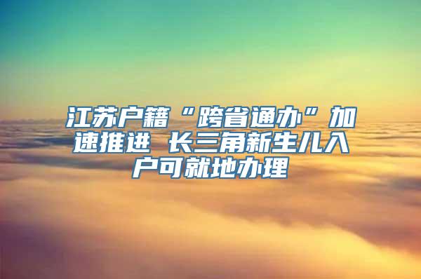 江苏户籍“跨省通办”加速推进 长三角新生儿入户可就地办理