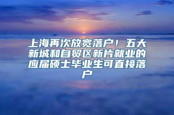 上海再次放宽落户！五大新城和自贸区新片就业的应届硕士毕业生可直接落户