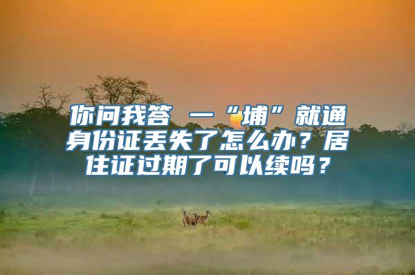 你问我答 一“埔”就通身份证丢失了怎么办？居住证过期了可以续吗？