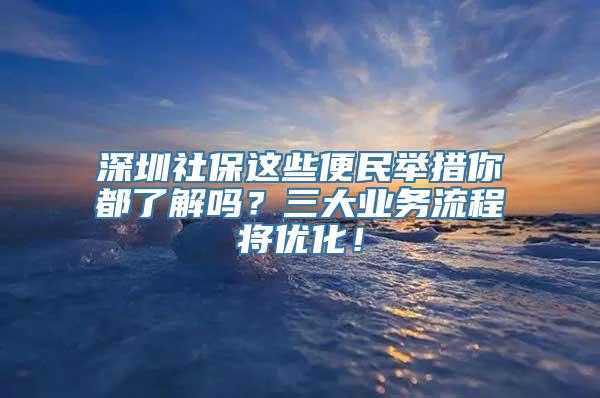 深圳社保这些便民举措你都了解吗？三大业务流程将优化！