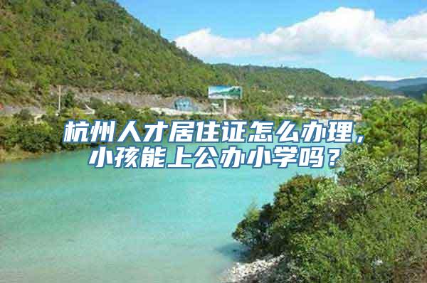 杭州人才居住证怎么办理，小孩能上公办小学吗？