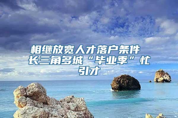 相继放宽人才落户条件 长三角多城“毕业季”忙引才