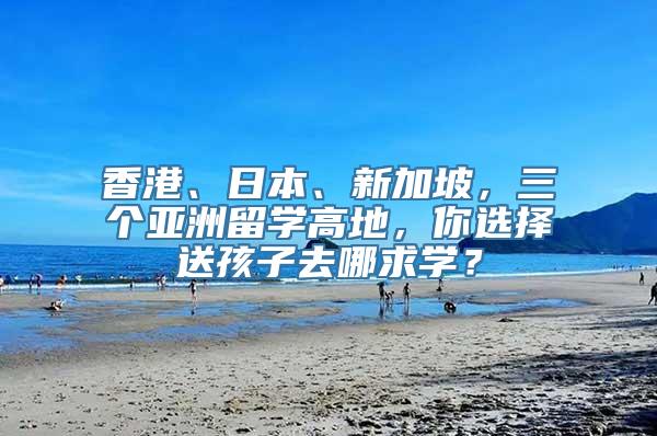 香港、日本、新加坡，三个亚洲留学高地，你选择送孩子去哪求学？