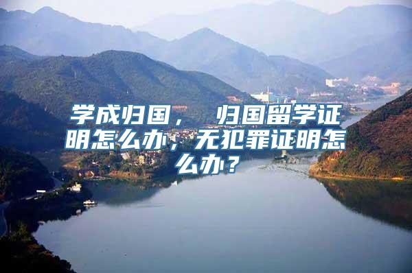 学成归国， 归国留学证明怎么办，无犯罪证明怎么办？