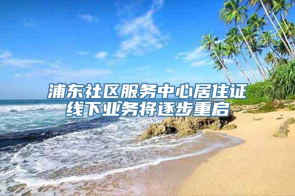 浦东社区服务中心居住证线下业务将逐步重启