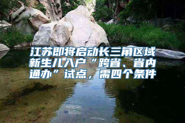 江苏即将启动长三角区域新生儿入户“跨省、省内通办”试点，需四个条件