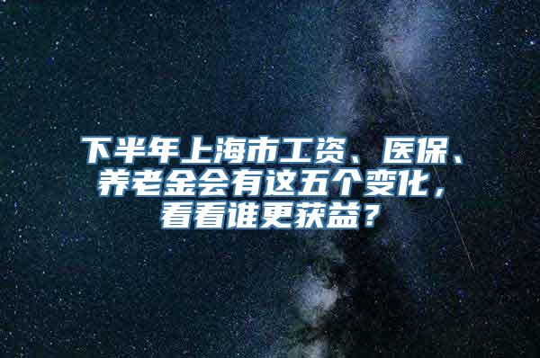 下半年上海市工资、医保、养老金会有这五个变化，看看谁更获益？