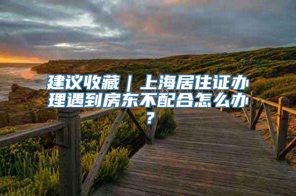 建议收藏｜上海居住证办理遇到房东不配合怎么办？