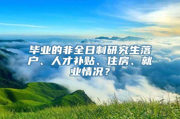 毕业的非全日制研究生落户、人才补贴、住房、就业情况？