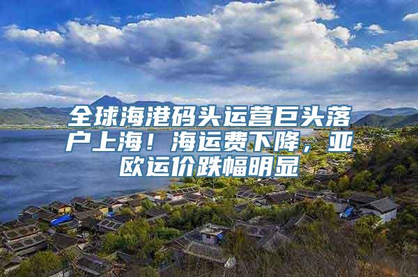 全球海港码头运营巨头落户上海！海运费下降，亚欧运价跌幅明显