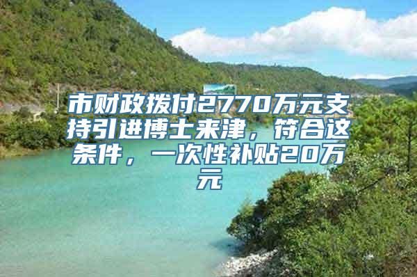 市财政拨付2770万元支持引进博士来津，符合这条件，一次性补贴20万元