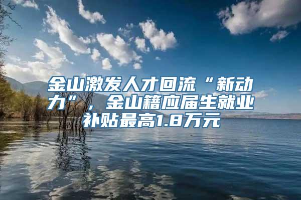 金山激发人才回流“新动力”，金山籍应届生就业补贴最高1.8万元