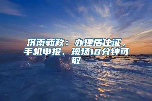 济南新政：办理居住证，手机申报、现场10分钟可取