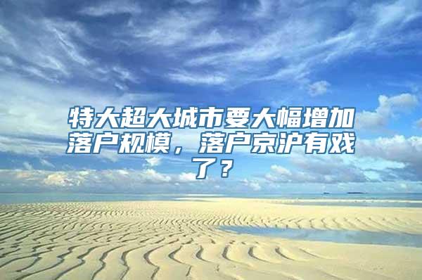 特大超大城市要大幅增加落户规模，落户京沪有戏了？