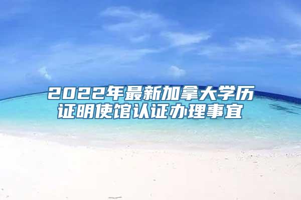 2022年最新加拿大学历证明使馆认证办理事宜