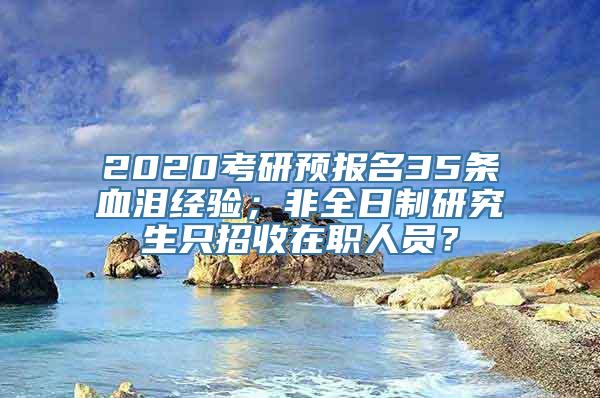 2020考研预报名35条血泪经验；非全日制研究生只招收在职人员？