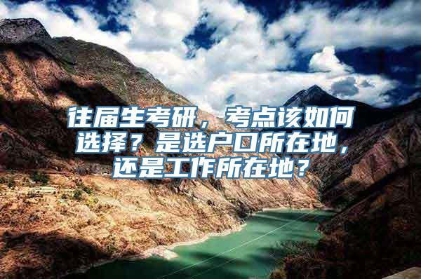 往届生考研，考点该如何选择？是选户口所在地，还是工作所在地？