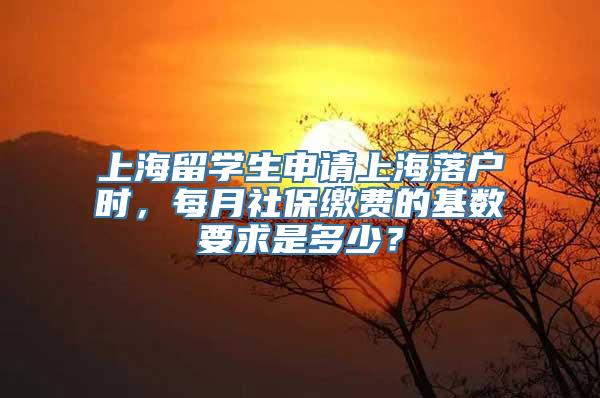 上海留学生申请上海落户时，每月社保缴费的基数要求是多少？