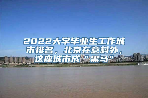 2022大学毕业生工作城市排名，北京在意料外，这座城市成“黑马”