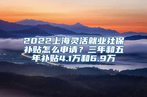 2022上海灵活就业社保补贴怎么申请？三年和五年补贴4.1万和6.9万