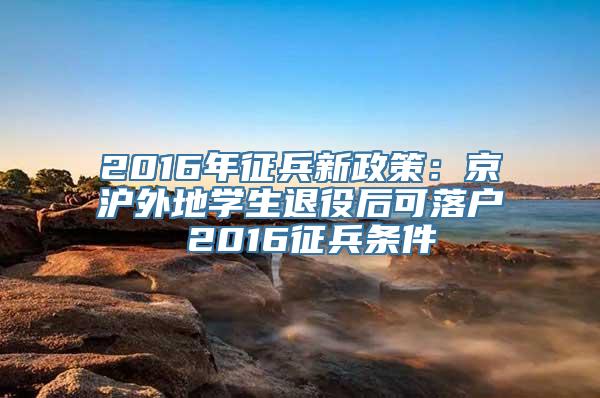 2016年征兵新政策：京沪外地学生退役后可落户 2016征兵条件