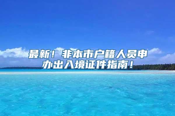 最新！非本市户籍人员申办出入境证件指南！