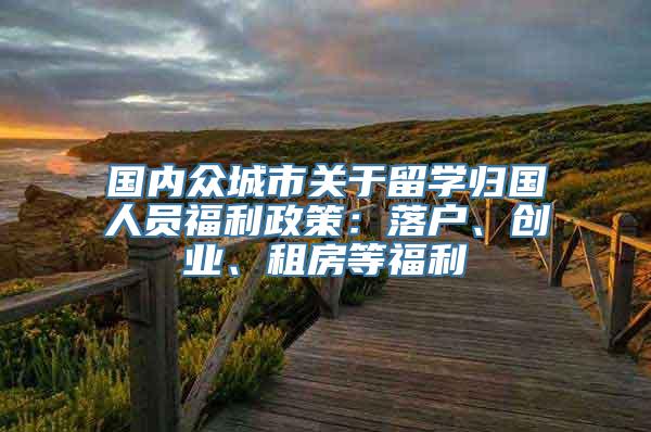 国内众城市关于留学归国人员福利政策：落户、创业、租房等福利