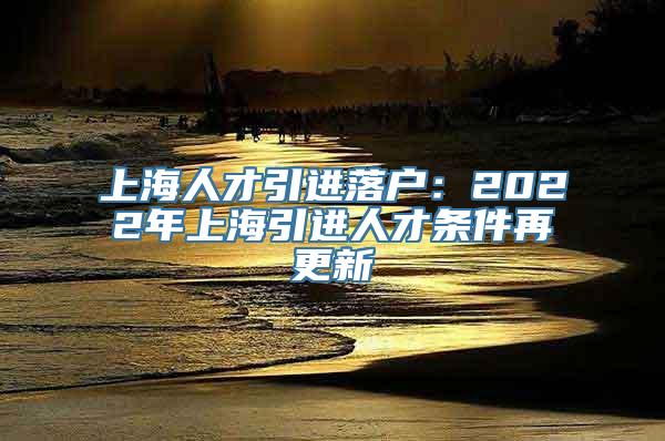 上海人才引进落户：2022年上海引进人才条件再更新