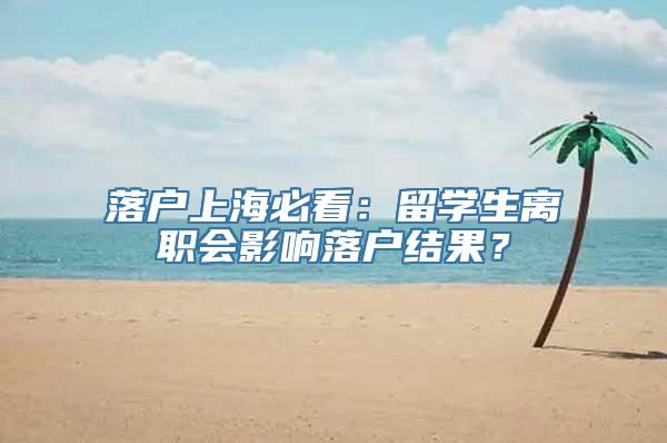 落户上海必看：留学生离职会影响落户结果？