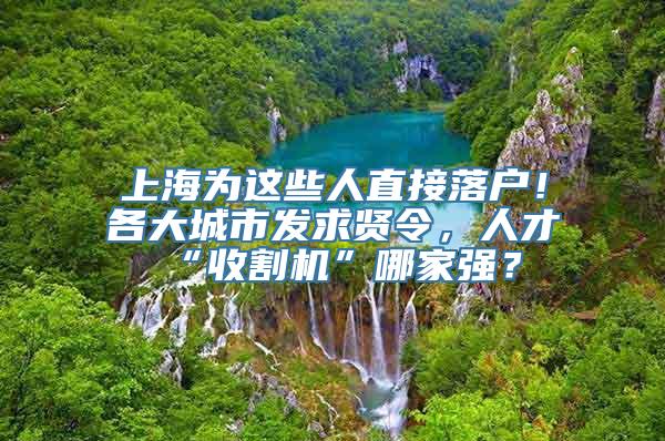 上海为这些人直接落户！各大城市发求贤令，人才“收割机”哪家强？