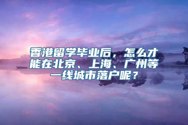 香港留学毕业后，怎么才能在北京、上海、广州等一线城市落户呢？