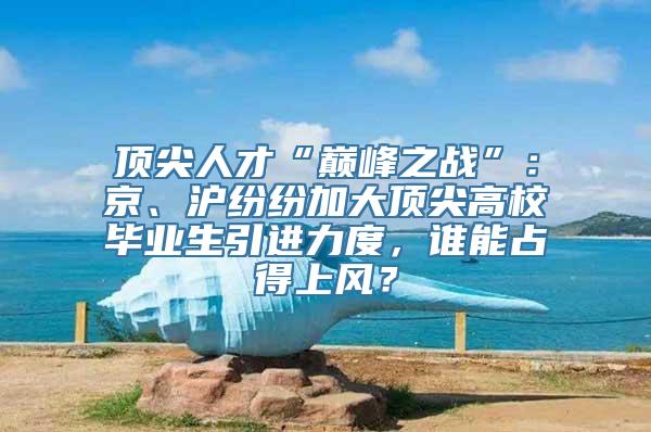 顶尖人才“巅峰之战”：京、沪纷纷加大顶尖高校毕业生引进力度，谁能占得上风？