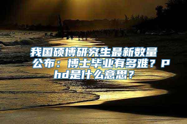 我国硕博研究生最新数量公布：博士毕业有多难？Phd是什么意思？