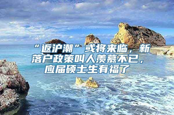 “返沪潮”或将来临，新落户政策叫人羡慕不已，应届硕士生有福了