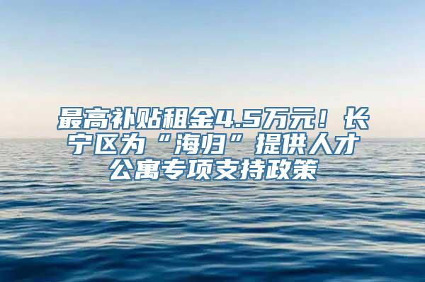 最高补贴租金4.5万元！长宁区为“海归”提供人才公寓专项支持政策