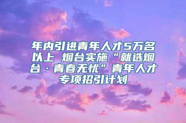 年内引进青年人才5万名以上 烟台实施“就选烟台·青春无忧”青年人才专项招引计划