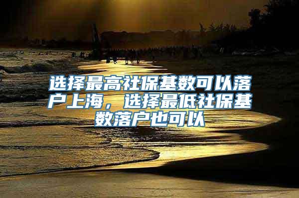 选择最高社保基数可以落户上海，选择最低社保基数落户也可以