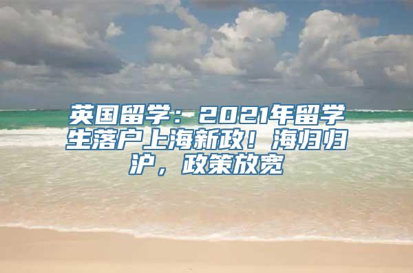 英国留学：2021年留学生落户上海新政！海归归沪，政策放宽