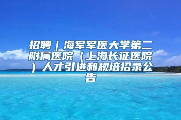 招聘｜海军军医大学第二附属医院（上海长征医院）人才引进和规培招录公告