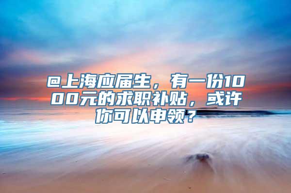 @上海应届生，有一份1000元的求职补贴，或许你可以申领？