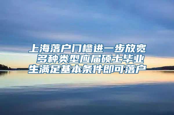 上海落户门槛进一步放宽 多种类型应届硕士毕业生满足基本条件即可落户