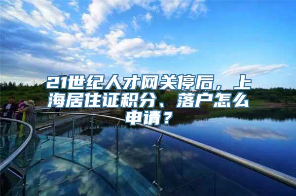 21世纪人才网关停后，上海居住证积分、落户怎么申请？