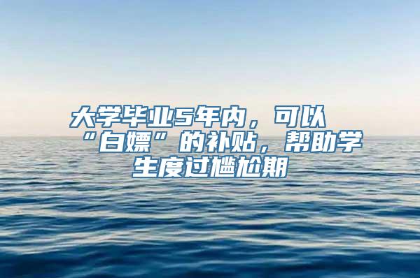 大学毕业5年内，可以“白嫖”的补贴，帮助学生度过尴尬期