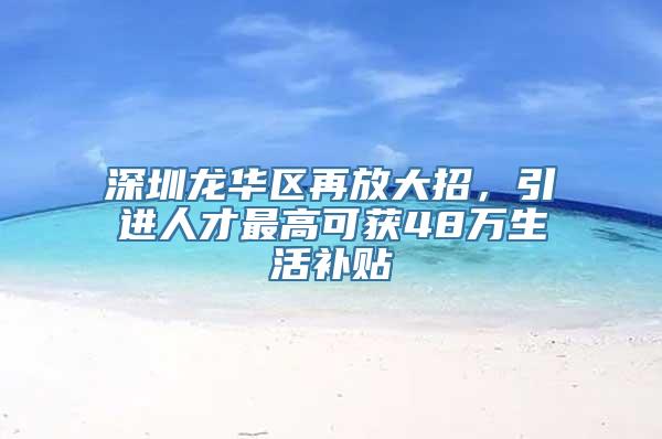 深圳龙华区再放大招，引进人才最高可获48万生活补贴