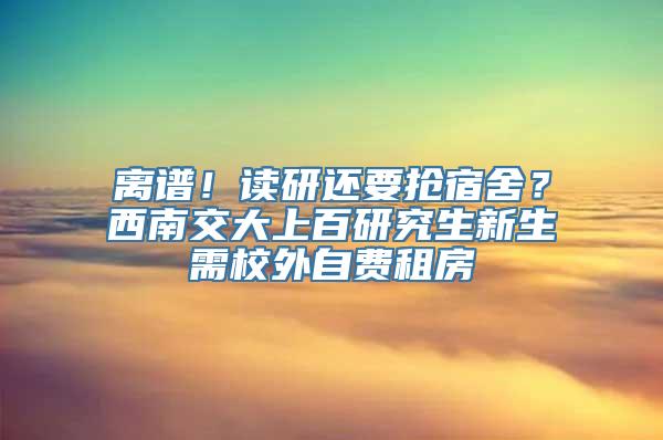 离谱！读研还要抢宿舍？西南交大上百研究生新生需校外自费租房